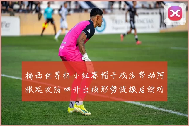 梅西世界杯小组赛帽子戏法带动阿根廷攻防回升出线形势提振后续对阵看点