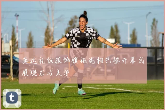 奥运礼仪服饰旗袍亮相巴黎开幕式展现东方美学