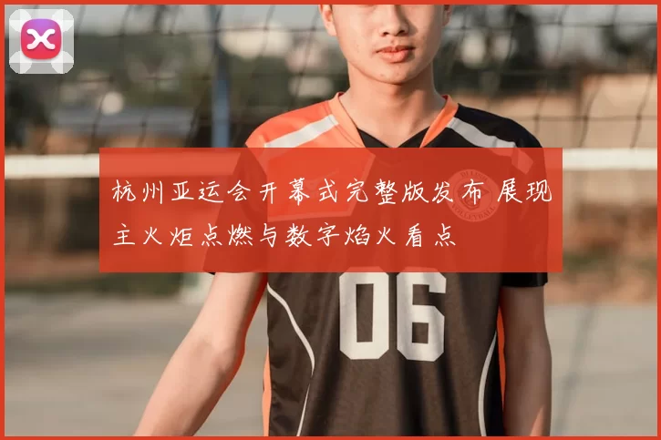 杭州亚运会开幕式完整版发布 展现主火炬点燃与数字焰火看点
