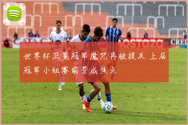 世界杯卫冕冠军魔咒再被提及 上届冠军小组赛前景成焦点