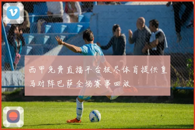 西甲免费直播平台极尽体育提供皇马对阵巴萨全场赛事回放