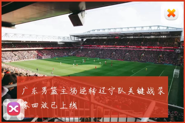 广东男篮主场逆转辽宁队关键战录像回放已上线