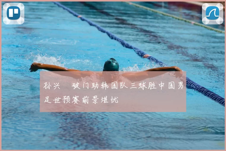 孙兴慜破门助韩国队三球胜中国男足世预赛前景堪忧