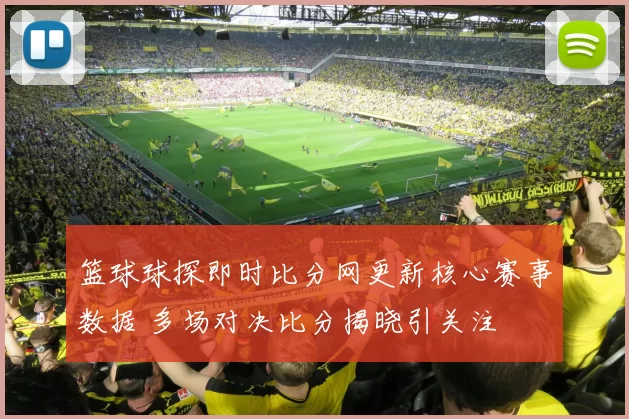 篮球球探即时比分网更新核心赛事数据 多场对决比分揭晓引关注