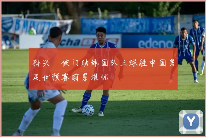 孙兴慜破门助韩国队三球胜中国男足世预赛前景堪忧