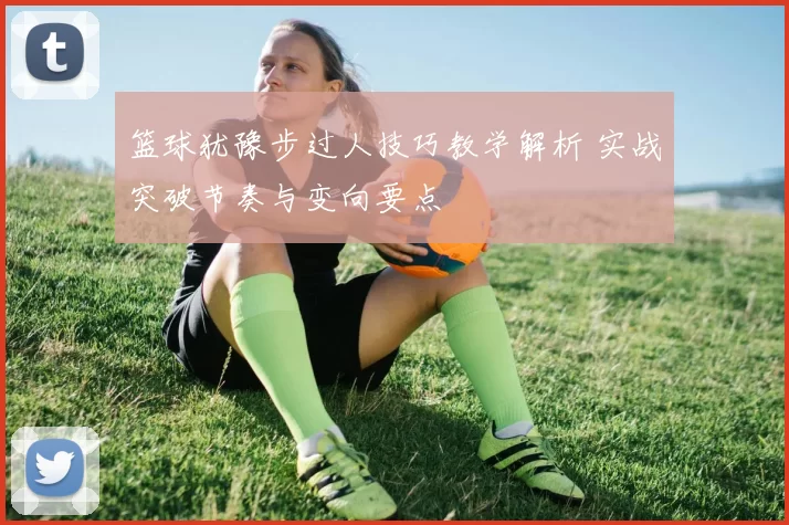 篮球犹豫步过人技巧教学解析 实战突破节奏与变向要点