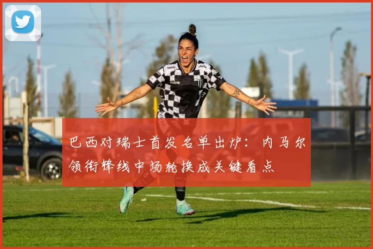 巴西对瑞士首发名单出炉：内马尔领衔锋线中场轮换成关键看点