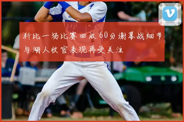 科比一场比赛回放 60分谢幕战细节与湖人收官表现再受关注