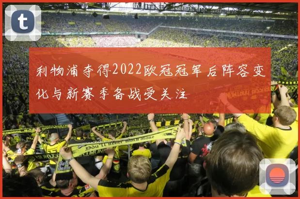 利物浦夺得2022欧冠冠军后阵容变化与新赛季备战受关注