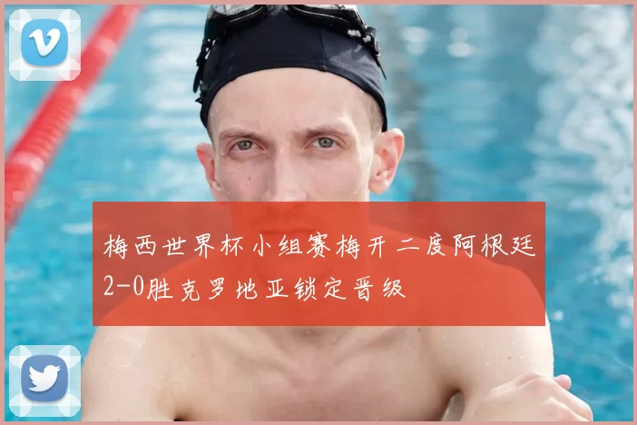 梅西世界杯小组赛梅开二度阿根廷2-0胜克罗地亚锁定晋级