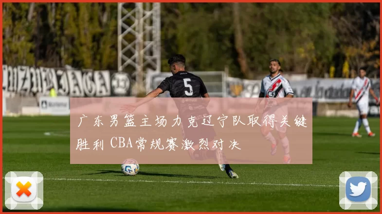 广东男篮主场力克辽宁队取得关键胜利 CBA常规赛激烈对决