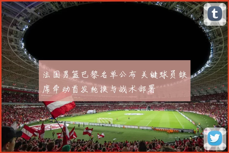 法国男篮巴黎名单公布 关键球员缺席牵动首发轮换与战术部署