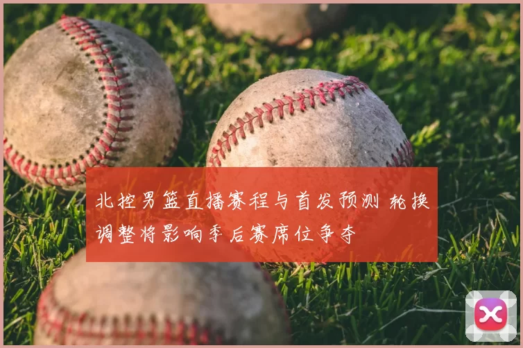 北控男篮直播赛程与首发预测 轮换调整将影响季后赛席位争夺