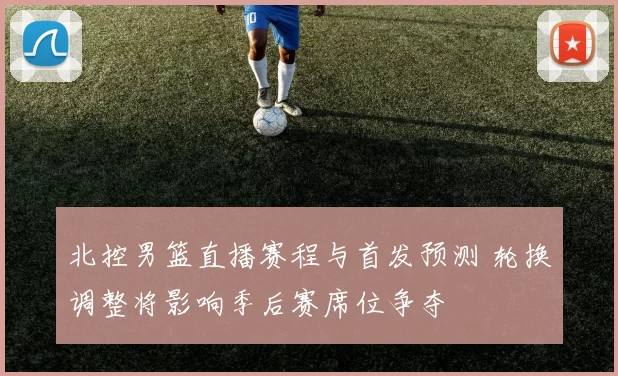 北控男篮直播赛程与首发预测 轮换调整将影响季后赛席位争夺