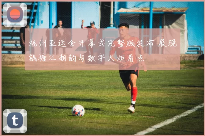 杭州亚运会开幕式完整版发布 展现钱塘江潮韵与数字火炬看点