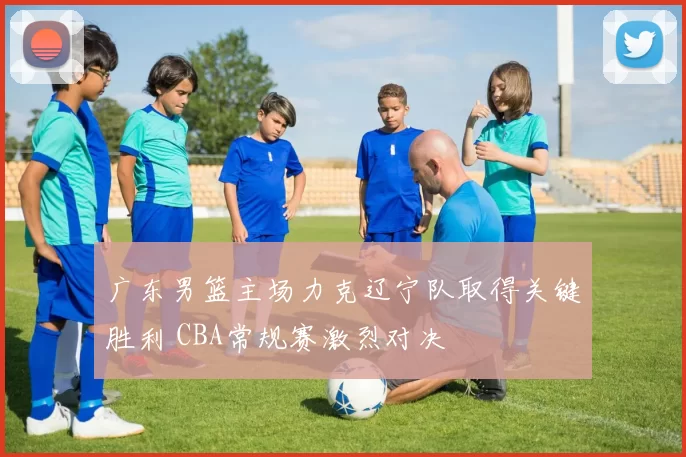 广东男篮主场力克辽宁队取得关键胜利 CBA常规赛激烈对决