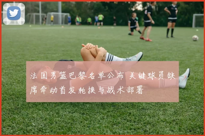 法国男篮巴黎名单公布 关键球员缺席牵动首发轮换与战术部署