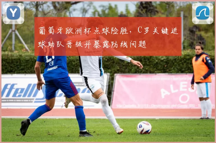 葡萄牙欧洲杯点球险胜，C罗关键进球助队晋级并暴露防线问题