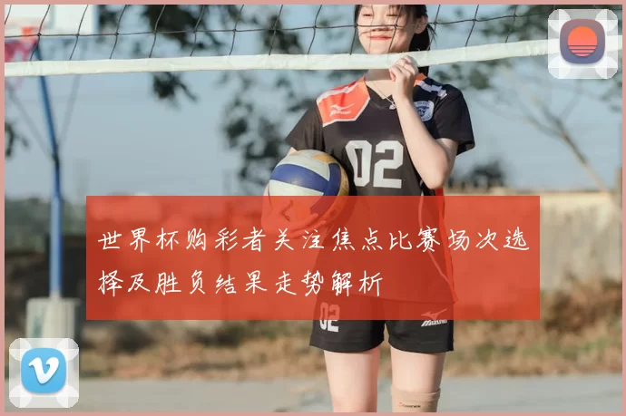 世界杯购彩者关注焦点比赛场次选择及胜负结果走势解析