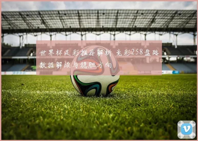 世界杯足彩推荐解析 竞彩258盘路数据解读与稳胆方向