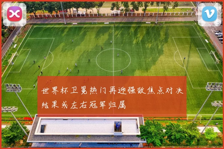 世界杯卫冕热门再迎强敌焦点对决结果或左右冠军归属