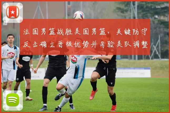 法国男篮战胜美国男篮,关键防守反击确立晋级优势并考验美队调整