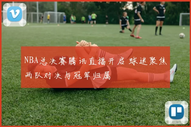 NBA总决赛腾讯直播开启 球迷聚焦两队对决与冠军归属